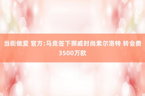 当街做爱 官方:马竞签下挪威时尚索尔洛特 转会费3500万欧