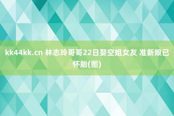 kk44kk.cn 林志玲哥哥22日娶空姐女友 准新娘已怀胎(图)