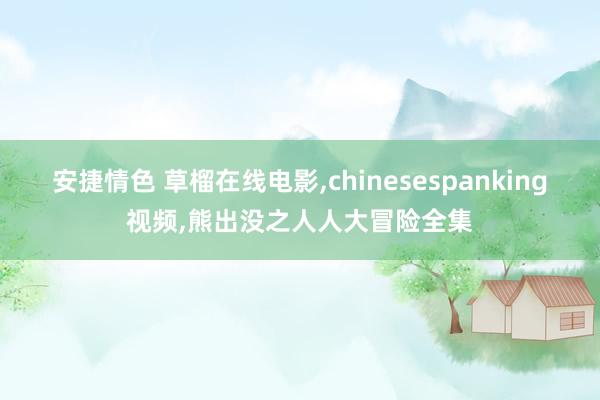 安捷情色 草榴在线电影，chinesespanking视频，熊出没之人人大冒险全集