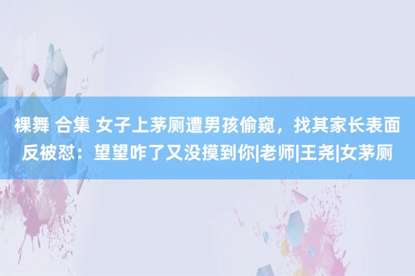 裸舞 合集 女子上茅厕遭男孩偷窥，找其家长表面反被怼：望望咋了又没摸到你|老师|王尧|女茅厕