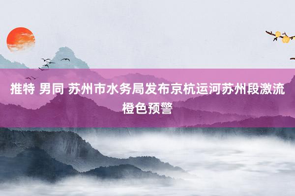 推特 男同 苏州市水务局发布京杭运河苏州段激流橙色预警