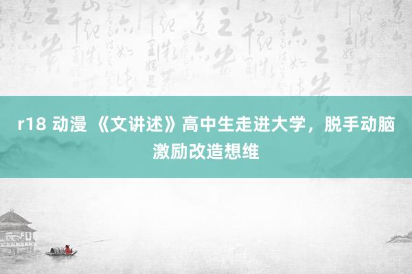 r18 动漫 《文讲述》高中生走进大学，脱手动脑激励改造想维