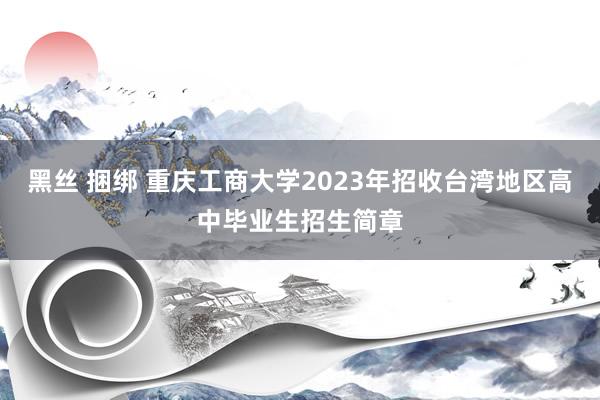 黑丝 捆绑 重庆工商大学2023年招收台湾地区高中毕业生招生简章