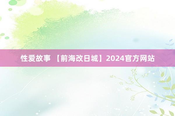 性爱故事 【前海改日城】2024官方网站