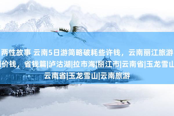 两性故事 云南5日游简略破耗些许钱，云南丽江旅游5天旅游团价钱，省钱篇|泸沽湖|拉市海|丽江市|云南省|玉龙雪山|云南旅游