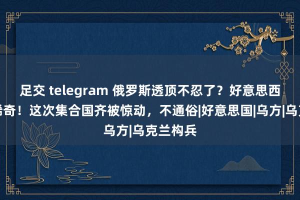 足交 telegram 俄罗斯透顶不忍了？好意思西方越玩稀奇！这次集合国齐被惊动，不通俗|好意思国|乌方|乌克兰构兵