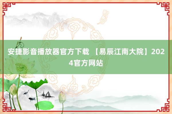 安捷影音播放器官方下载 【易辰江南大院】2024官方网站