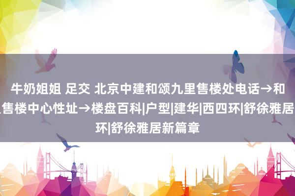 牛奶姐姐 足交 北京中建和颂九里售楼处电话→和颂九里售楼中心性址→楼盘百科|户型|建华|西四环|舒徐雅居新篇章