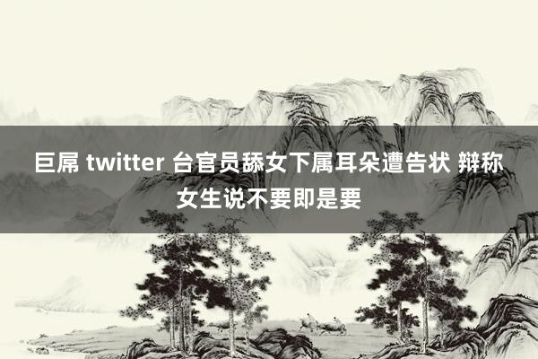 巨屌 twitter 台官员舔女下属耳朵遭告状 辩称女生说不要即是要