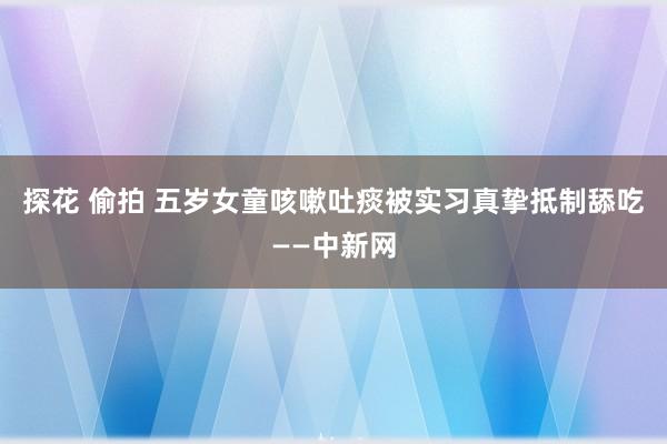 探花 偷拍 五岁女童咳嗽吐痰被实习真挚抵制舔吃——中新网