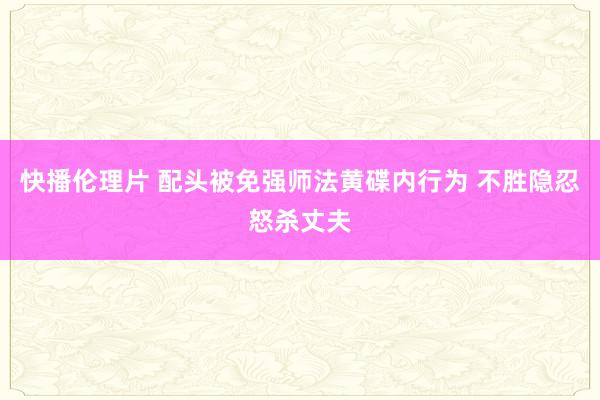 快播伦理片 配头被免强师法黄碟内行为 不胜隐忍怒杀丈夫