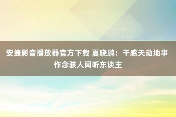 安捷影音播放器官方下载 夏晓鹏：干感天动地事 作念骇人闻听东谈主