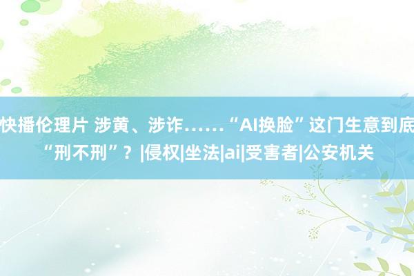 快播伦理片 涉黄、涉诈……“AI换脸”这门生意到底“刑不刑”？|侵权|坐法|ai|受害者|公安机关